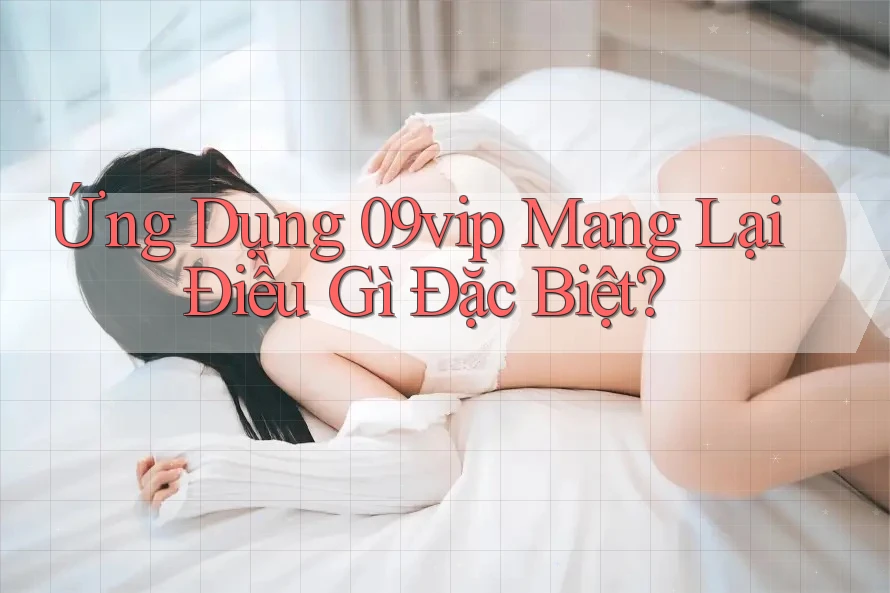 Ứng Dụng 09vip Mang Lại Điều Gì Đặc Biệt? Ứng Dụng 09vip Mang Lại Điều Gì Đặc Biệt?