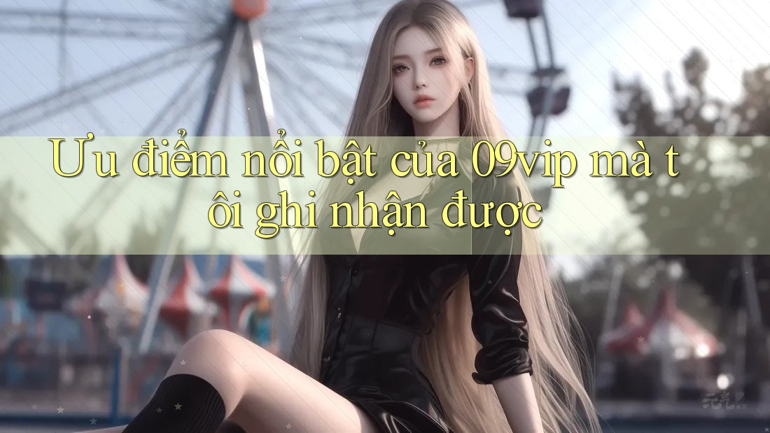 Ưu điểm nổi bật của 09vip mà tôi ghi nhận được