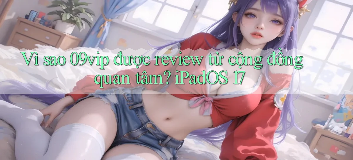 Vì sao 09vip được review từ cộng đồng quan tâm iPadOS 17